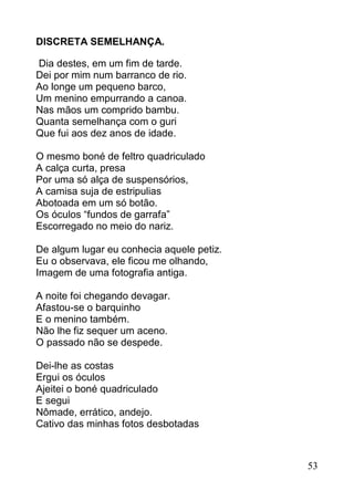 DISCRETA SEMELHANÇA.

Dia destes, em um fim de tarde.
Dei por mim num barranco de rio.
Ao longe um pequeno barco,
Um menino empurrando a canoa.
Nas mãos um comprido bambu.
Quanta semelhança com o guri
Que fui aos dez anos de idade.

O mesmo boné de feltro quadriculado
A calça curta, presa
Por uma só alça de suspensórios,
A camisa suja de estripulias
Abotoada em um só botão.
Os óculos “fundos de garrafa”
Escorregado no meio do nariz.

De algum lugar eu conhecia aquele petiz.
Eu o observava, ele ficou me olhando,
Imagem de uma fotografia antiga.

A noite foi chegando devagar.
Afastou-se o barquinho
E o menino também.
Não lhe fiz sequer um aceno.
O passado não se despede.

Dei-lhe as costas
Ergui os óculos
Ajeitei o boné quadriculado
E segui
Nômade, errático, andejo.
Cativo das minhas fotos desbotadas



                                           53
 