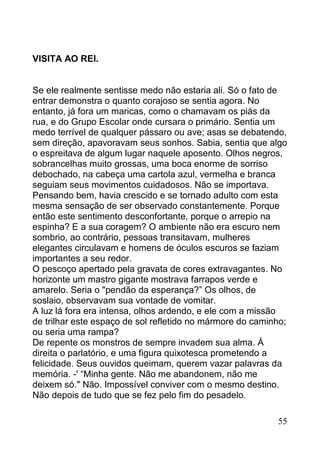 VISITA AO REI.


Se ele realmente sentisse medo não estaria ali. Só o fato de
entrar demonstra o quanto corajoso se sentia agora. No
entanto, já fora um maricas, como o chamavam os piás da
rua, e do Grupo Escolar onde cursara o primário. Sentia um
medo terrível de qualquer pássaro ou ave; asas se debatendo,
sem direção, apavoravam seus sonhos. Sabia, sentia que algo
o espreitava de algum lugar naquele aposento. Olhos negros,
sobrancelhas muito grossas, uma boca enorme de sorriso
debochado, na cabeça uma cartola azul, vermelha e branca
seguiam seus movimentos cuidadosos. Não se importava.
Pensando bem, havia crescido e se tornado adulto com esta
mesma sensação de ser observado constantemente. Porque
então este sentimento desconfortante, porque o arrepio na
espinha? E a sua coragem? O ambiente não era escuro nem
sombrio, ao contrário, pessoas transitavam, mulheres
elegantes circulavam e homens de óculos escuros se faziam
importantes a seu redor.
O pescoço apertado pela gravata de cores extravagantes. No
horizonte um mastro gigante mostrava farrapos verde e
amarelo. Seria o "pendão da esperança?” Os olhos, de
soslaio, observavam sua vontade de vomitar.
A luz lá fora era intensa, olhos ardendo, e ele com a missão
de trilhar este espaço de sol refletido no mármore do caminho;
ou seria uma rampa?
De repente os monstros de sempre invadem sua alma. Á
direita o parlatório, e uma figura quixotesca prometendo a
felicidade. Seus ouvidos queimam, querem vazar palavras da
memória. -' “Minha gente. Não me abandonem, não me
deixem só." Não. Impossível conviver com o mesmo destino.
Não depois de tudo que se fez pelo fim do pesadelo.

                                                           55
 