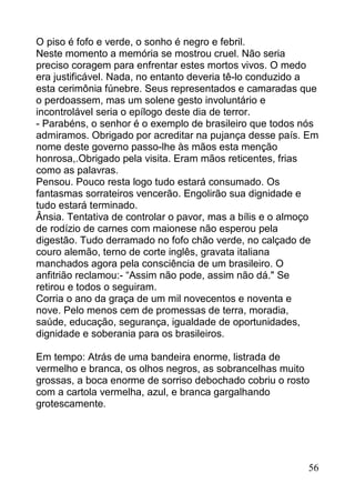 O piso é fofo e verde, o sonho é negro e febril.
Neste momento a memória se mostrou cruel. Não seria
preciso coragem para enfrentar estes mortos vivos. O medo
era justificável. Nada, no entanto deveria tê-lo conduzido a
esta cerimônia fúnebre. Seus representados e camaradas que
o perdoassem, mas um solene gesto involuntário e
incontrolável seria o epílogo deste dia de terror.
- Parabéns, o senhor é o exemplo de brasileiro que todos nós
admiramos. Obrigado por acreditar na pujança desse país. Em
nome deste governo passo-lhe às mãos esta menção
honrosa,.Obrigado pela visita. Eram mãos reticentes, frias
como as palavras.
Pensou. Pouco resta logo tudo estará consumado. Os
fantasmas sorrateiros vencerão. Engolirão sua dignidade e
tudo estará terminado.
Ânsia. Tentativa de controlar o pavor, mas a bílis e o almoço
de rodízio de carnes com maionese não esperou pela
digestão. Tudo derramado no fofo chão verde, no calçado de
couro alemão, terno de corte inglês, gravata italiana
manchados agora pela consciência de um brasileiro. O
anfitrião reclamou:- “Assim não pode, assim não dá." Se
retirou e todos o seguiram.
Corria o ano da graça de um mil novecentos e noventa e
nove. Pelo menos cem de promessas de terra, moradia,
saúde, educação, segurança, igualdade de oportunidades,
dignidade e soberania para os brasileiros.

Em tempo: Atrás de uma bandeira enorme, listrada de
vermelho e branca, os olhos negros, as sobrancelhas muito
grossas, a boca enorme de sorriso debochado cobriu o rosto
com a cartola vermelha, azul, e branca gargalhando
grotescamente.




                                                          56
 