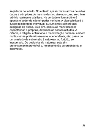 seqüência no infinito. No entanto apesar de estarmos de mãos
dadas e cúmplices do mesmo destino vivemos como se o livre
arbítrio realmente existisse. Na verdade o livre arbítrio é
apenas o poder de não ter poder nenhum. A vida coletiva é a
ilusão da liberdade individual. Sucumbimos sempre aos
desígnios do acaso. Este sim, com suas manifestações
espontâneas e próprias, direciona as nossas atitudes. A
ciência, a religião, enfim toda a manifestação humana, embora
muitas vezes pretensiosamente independente, não passa de
um atestado de submissão à natureza, ao fortuito, ao
inesperado. Os desígnios da natureza, esta sim
pretensamente previsível e, no entanto tão surpreendente e
indomável.




                                                          58
 