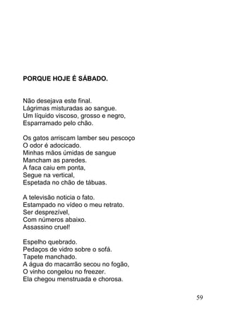 PORQUE HOJE É SÁBADO.


Não desejava este final.
Lágrimas misturadas ao sangue.
Um líquido viscoso, grosso e negro,
Esparramado pelo chão.

Os gatos arriscam lamber seu pescoço
O odor é adocicado.
Minhas mãos úmidas de sangue
Mancham as paredes.
A faca caiu em ponta,
Segue na vertical,
Espetada no chão de tábuas.

A televisão noticia o fato.
Estampado no vídeo o meu retrato.
Ser desprezível,
Com números abaixo.
Assassino cruel!

Espelho quebrado.
Pedaços de vidro sobre o sofá.
Tapete manchado.
A água do macarrão secou no fogão,
O vinho congelou no freezer.
Ela chegou menstruada e chorosa.

                                       59
 