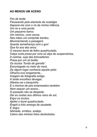 AO MENOS UM ACENO

Fim de tarde.
Passeando pela alameda da nostalgia
Deparei-me com o rio da minha infância.
Um rio e uma ponte.
Um pequeno barco.
Um menino, uma canoa.
Nas mãos um comprido bambu,
Movimentando a paisagem.
Quanta semelhança com o guri
Que fui aos dez anos.
O mesmo boné de feltro quadriculado,
Calça curta presa por uma só alça de suspensórios,
A camisa, suja das brincadeiras
Presa por um só botão.
Os óculos “fundo de garrafa”
Escorregado no meio do nariz.
De algum lugar conhecia aquele petiz.
Olhamo-nos longamente...
Imagem de fotografia antiga.
A tarde encolheu devagar,
Afastou-se o barquinho
E o menino de pés enlameados também.
Nem sequer um aceno...
O passado não se despede.
Dei as costas aos últimos raios de sol,
Ergui os óculos,
Ajeitei o boné quadriculado,
Engoli a bílis amarga da saudade,
E segui.
Nômade, errático, andejo.
Cativo das minhas fotos desbotadas.



                                                     6
 