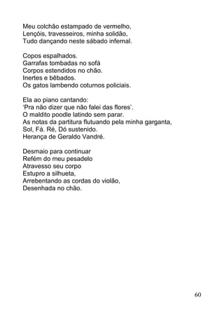 Meu colchão estampado de vermelho,
Lençóis, travesseiros, minha solidão,
Tudo dançando neste sábado infernal.

Copos espalhados.
Garrafas tombadas no sofá
Corpos estendidos no chão.
Inertes e bêbados.
Os gatos lambendo coturnos policiais.

Ela ao piano cantando:
‘Pra não dizer que não falei das flores’.
O maldito poodle latindo sem parar.
As notas da partitura flutuando pela minha garganta,
Sol, Fá. Ré, Dó sustenido.
Herança de Geraldo Vandré.

Desmaio para continuar
Refém do meu pesadelo
Atravesso seu corpo
Estupro a silhueta,
Arrebentando as cordas do violão,
Desenhada no chão.




                                                       60
 