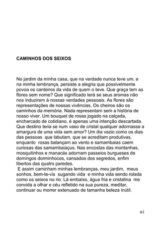 CAMINHOS DOS SEIXOS



No jardim da minha casa, que na verdade nunca teve um, e
na minha lembrança, persiste a alegria que possivelmente
povoa os canteiros da vida de quem o teve. Que graça tem as
flores sem nome? Que significado terá se seus aromas não
nos induzirem á nossas verdades pessoais. As flores são
representações de nossas vivências. Os cheiros são os
caminhos da memória. Nada representam sem a história de
nosso viver. Um bouquet de rosas jogado na calçada,
encharcado de cotidiano, é apenas uma intenção descartada.
Que destino teria se num vaso de cristal qualquer adornasse a
amargura de uma vida sem amor? Um dia vazio como os dias
das pessoas que labutam, que se acreditam produtivas,
enquanto rosas balançam ao vento e samambaias caem
curiosas das samambaiaçus. Nas encostas das montanhas,
mosquitinhos e manacás adornam passeios burgueses de
domingos dorminhocos, cansados dos segredos, enfim
libertos das quatro paredes.
 E assim caminham minhas lembranças, meu jardim, meus
sonhos, bem-te-vis sugando vida e minha vida sendo rolada
como os seixos no rio. Lá embaixo, água fria e cristalina me
convida a olhar o céu refletido na sua pureza, meditar,
continuar ou morrer extenuado de tamanha beleza inútil.



                                                          61
 