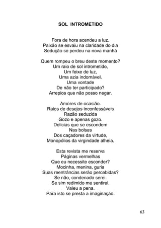 SOL INTROMETIDO


    Fora de hora acendeu a luz.
Paixão se esvaiu na claridade do dia
Sedução se perdeu na nova manhã

Quem rompeu o breu deste momento?
     Um raio de sol intrometido,
          Um feixe de luz,
        Uma azia indomável.
           Uma vontade
       De não ter participado?
   Arrepios que não posso negar.

        Amores de ocasião.
  Raios de desejos inconfessáveis
          Razão seduzida
       Gozo e apenas gozo.
     Delicias que se escondem
             Nas bolsas
     Dos caçadores da virtude,
  Monopólios da virgindade alheia.

      Esta revista me reserva
        Páginas vermelhas
   Que eu necessite esconder?
      Mocinha, menina, guria
Suas reentrâncias serão percebidas?
     Se não, condenado serei.
   Se sim redimido me sentirei.
           Valeu a pena.
 Para isto se presta a imaginação.


                                       63
 