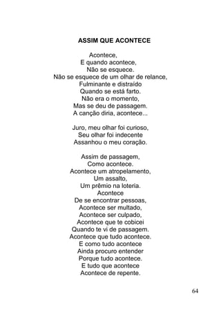 ASSIM QUE ACONTECE

           Acontece,
        E quando acontece,
          Não se esquece.
Não se esquece de um olhar de relance,
        Fulminante e distraído
        Quando se está farto.
         Não era o momento,
      Mas se deu de passagem.
      A canção diria, acontece...

      Juro, meu olhar foi curioso,
        Seu olhar foi indecente
      Assanhou o meu coração.

         Assim de passagem,
            Como acontece.
     Acontece um atropelamento,
              Um assalto,
         Um prêmio na loteria.
               Acontece
       De se encontrar pessoas,
        Acontece ser multado,
         Acontece ser culpado,
        Acontece que te cobicei
      Quando te vi de passagem.
     Acontece que tudo acontece.
        E como tudo acontece
        Ainda procuro entender
        Porque tudo acontece.
          E tudo que acontece
         Acontece de repente.

                                         64
 