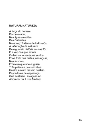 NATURAL NATUREZA

A força do homem
Encontra aqui,
Nas águas revoltas
Das Cataratas
No abraço fraterno de todos nós.
A afirmação da natureza
Desaguando história em sua fóz
E a voz dos que amam
Os bichos, o verde, os ventos
Ecoa forte nas matas, nas águas,
Nos animais.
Fronteira que une e iguala
Três países e povos irmãos
Unidos em um mesmo destino.
Pescadores de esperança
Que acalmam as águas no
Alvorecer da Livre América.




                                   66
 