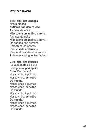 STING E RAONI


E por falar em ecologia
Nesta manhã
as flores não deram leite.
A chuva da noite
Não cobriu de acrílico a relva.
A chuva da noite
Não cobriu de acrílico a relva.
Os sonhos dos homens,
Persistem tão pobres
Pantanal de andarilhos
Vendendo a seiva dos troncos
Bebendo o sangue dos índios.

E por falar em ecologia
Foi manchete no Time
Seringueiro, garimpeiro
Peixe Boi, Jacaré...
Nosso chão é pulmão
Nosso chão, servidão
Do mundo.
Nosso chão é pulmão
Nosso chão, servidão
Do mundo.
Nosso chão é pulmão
Nosso chão, servidão
Do mundo.
Nosso chão é pulmão
Nosso chão, servidão
Do mundo.




                                  67
 