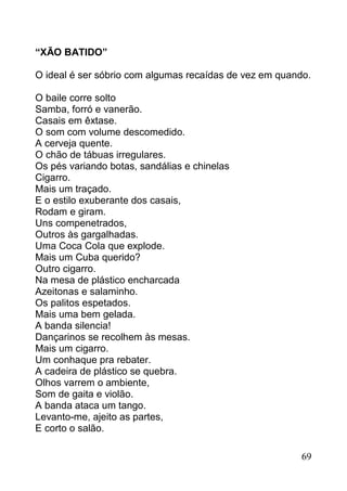 “XÃO BATIDO”

O ideal é ser sóbrio com algumas recaídas de vez em quando.

O baile corre solto
Samba, forró e vanerão.
Casais em êxtase.
O som com volume descomedido.
A cerveja quente.
O chão de tábuas irregulares.
Os pés variando botas, sandálias e chinelas
Cigarro.
Mais um traçado.
E o estilo exuberante dos casais,
Rodam e giram.
Uns compenetrados,
Outros às gargalhadas.
Uma Coca Cola que explode.
Mais um Cuba querido?
Outro cigarro.
Na mesa de plástico encharcada
Azeitonas e salaminho.
Os palitos espetados.
Mais uma bem gelada.
A banda silencia!
Dançarinos se recolhem às mesas.
Mais um cigarro.
Um conhaque pra rebater.
A cadeira de plástico se quebra.
Olhos varrem o ambiente,
Som de gaita e violão.
A banda ataca um tango.
Levanto-me, ajeito as partes,
E corto o salão.

                                                         69
 