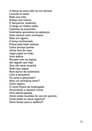A dama do outro lado se me oferece.
Levanta os seios.
Beijo sua mão,
Enlaço sua cintura,
E dançamos, bailamos
O tango no melhor estilo.
Calamos os presentes.
Inebriados ignoramos os aplausos.
Esta merece outro conhaque.
Mais um cigarro.
O lenço encharcado
Passa pela testa vaidosa.
Outra cerveja quente.
Urinar fora do vaso,
Jogar papel no chão.
Uma delícia
Romper com as regras,
Ser alguém por hoje
Que não serei amanhã.
Noite que segue
Num banco de automóvel,
Com a dançarina.
Ou seria a garçonete?
Mais um conhaque amor?
Outro cigarro.
O vento fresco da madrugada
Anunciando a ressaca moral.
Uma latinha gelada.
Adoro estas recaídas de vez em quando.
Onde estão os meus cigarros?
Daria tempo para a saideira?




                                         70
 