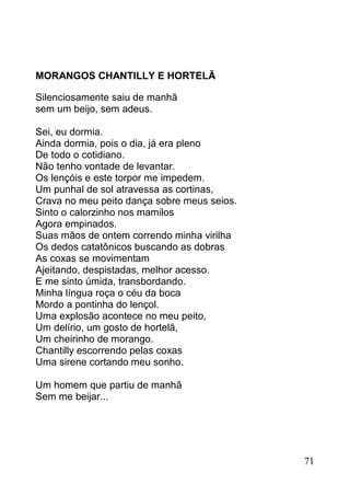 MORANGOS CHANTILLY E HORTELÃ

Silenciosamente saiu de manhã
sem um beijo, sem adeus.

Sei, eu dormia.
Ainda dormia, pois o dia, já era pleno
De todo o cotidiano.
Não tenho vontade de levantar.
Os lençóis e este torpor me impedem.
Um punhal de sol atravessa as cortinas,
Crava no meu peito dança sobre meus seios.
Sinto o calorzinho nos mamilos
Agora empinados.
Suas mãos de ontem correndo minha virilha
Os dedos catatônicos buscando as dobras
As coxas se movimentam
Ajeitando, despistadas, melhor acesso.
E me sinto úmida, transbordando.
Minha língua roça o céu da boca
Mordo a pontinha do lençol.
Uma explosão acontece no meu peito,
Um delírio, um gosto de hortelã,
Um cheirinho de morango.
Chantilly escorrendo pelas coxas
Uma sirene cortando meu sonho.

Um homem que partiu de manhã
Sem me beijar...




                                             71
 