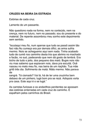 CRUZES NA BEIRA DA ESTRADA

Estórias de cada cruz.

Lamento de um passante.

Não questiono nada na forma, nem no conteúdo, nem na
crença, nem no futuro, nem no passado; sou do presente e do
material. De repente assombrou meu sonho este depoimento
sem sentido.

“Iscutaqui meu fio, num apense que tudo se passô assim tão
faci não.Nu cumeço era por demais difici, as arma sufria
mermo. Nois se acheguemo aqui sem nada. Tinha acabado
tudo de cumê nos caminho desta tria que abrimo no machado
e facão, no suó, padecendo que nem dá gosto de lembrá. Era
bicho de tudo o jeito, dos pequeno dos maió. Bugre nois não
viu mas sabemo que espiavam nois, dava pra escuitá. Ocê
nasceu no mato meu fio, nas beira de um riaçhão. Tua mãe
gritô três dia. Sofrimento de matá. Máto mermo. Não parava
de
sangrá. Tá cismado? Vai lá, há de ter uma cruzinha bem
debaxo de um pinhero, lugá bom pra se rezá. Adispois vorta
pra casa. Este aqui é o se lugá.”

As carretas furiosas e os andarilhos penitentes se apossam
das estórias enterradas em cada cruz do caminho. E
espalham pelos caminhos do Brasil.




                                                             73
 
