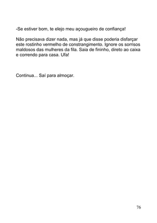 -Se estiver bom, te elejo meu açougueiro de confiança!

Não precisava dizer nada, mas já que disse poderia disfarçar
este rostinho vermelho de constrangimento. Ignore os sorrisos
maldosos das mulheres da fila. Saia de fininho, direto ao caixa
e correndo para casa. Ufa!



Continua... Saí para almoçar.




                                                             76
 