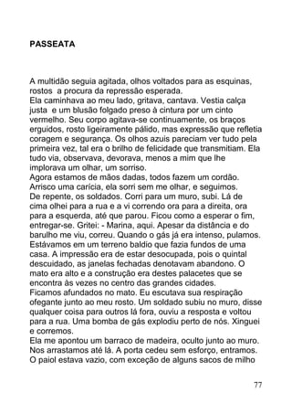 PASSEATA



A multidão seguia agitada, olhos voltados para as esquinas,
rostos a procura da repressão esperada.
Ela caminhava ao meu lado, gritava, cantava. Vestia calça
justa e um blusão folgado preso à cintura por um cinto
vermelho. Seu corpo agitava-se continuamente, os braços
erguidos, rosto ligeiramente pálido, mas expressão que refletia
coragem e segurança. Os olhos azuis pareciam ver tudo pela
primeira vez, tal era o brilho de felicidade que transmitiam. Ela
tudo via, observava, devorava, menos a mim que lhe
implorava um olhar, um sorriso.
Agora estamos de mãos dadas, todos fazem um cordão.
Arrisco uma carícia, ela sorri sem me olhar, e seguimos.
De repente, os soldados. Corri para um muro, subi. Lá de
cima olhei para a rua e a vi correndo ora para a direita, ora
para a esquerda, até que parou. Ficou como a esperar o fim,
entregar-se. Gritei: - Marina, aqui. Apesar da distância e do
barulho me viu, correu. Quando o gás já era intenso, pulamos.
Estávamos em um terreno baldio que fazia fundos de uma
casa. A impressão era de estar desocupada, pois o quintal
descuidado, as janelas fechadas denotavam abandono. O
mato era alto e a construção era destes palacetes que se
encontra às vezes no centro das grandes cidades.
Ficamos afundados no mato. Eu escutava sua respiração
ofegante junto ao meu rosto. Um soldado subiu no muro, disse
qualquer coisa para outros lá fora, ouviu a resposta e voltou
para a rua. Uma bomba de gás explodiu perto de nós. Xinguei
e corremos.
Ela me apontou um barraco de madeira, oculto junto ao muro.
Nos arrastamos até lá. A porta cedeu sem esforço, entramos.
O paiol estava vazio, com exceção de alguns sacos de milho


                                                              77
 