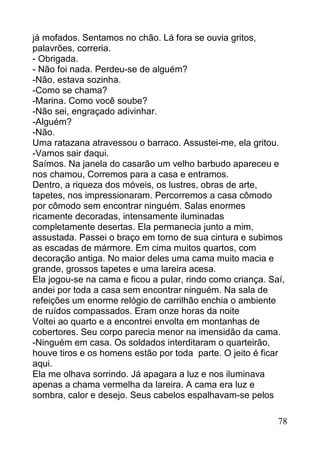 já mofados. Sentamos no chão. Lá fora se ouvia gritos,
palavrões, correria.
- Obrigada.
- Não foi nada. Perdeu-se de alguém?
-Não, estava sozinha.
-Como se chama?
-Marina. Como você soube?
-Não sei, engraçado adivinhar.
-Alguém?
-Não.
Uma ratazana atravessou o barraco. Assustei-me, ela gritou.
-Vamos sair daqui.
Saímos. Na janela do casarão um velho barbudo apareceu e
nos chamou, Corremos para a casa e entramos.
Dentro, a riqueza dos móveis, os lustres, obras de arte,
tapetes, nos impressionaram. Percorremos a casa cômodo
por cômodo sem encontrar ninguém. Salas enormes
ricamente decoradas, intensamente iluminadas
completamente desertas. Ela permanecia junto a mim,
assustada. Passei o braço em torno de sua cintura e subimos
as escadas de mármore. Em cima muitos quartos, com
decoração antiga. No maior deles uma cama muito macia e
grande, grossos tapetes e uma lareira acesa.
Ela jogou-se na cama e ficou a pular, rindo como criança. Saí,
andei por toda a casa sem encontrar ninguém. Na sala de
refeições um enorme relógio de carrilhão enchia o ambiente
de ruídos compassados. Eram onze horas da noite
Voltei ao quarto e a encontrei envolta em montanhas de
cobertores. Seu corpo parecia menor na imensidão da cama.
-Ninguém em casa. Os soldados interditaram o quarteirão,
houve tiros e os homens estão por toda parte. O jeito é ficar
aqui.
Ela me olhava sorrindo. Já apagara a luz e nos iluminava
apenas a chama vermelha da lareira. A cama era luz e
sombra, calor e desejo. Seus cabelos espalhavam-se pelos

                                                            78
 