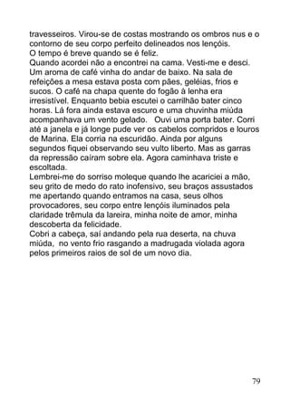 travesseiros. Virou-se de costas mostrando os ombros nus e o
contorno de seu corpo perfeito delineados nos lençóis.
O tempo é breve quando se é feliz.
Quando acordei não a encontrei na cama. Vesti-me e desci.
Um aroma de café vinha do andar de baixo. Na sala de
refeições a mesa estava posta com pães, geléias, frios e
sucos. O café na chapa quente do fogão à lenha era
irresistível. Enquanto bebia escutei o carrilhão bater cinco
horas. Lá fora ainda estava escuro e uma chuvinha miúda
acompanhava um vento gelado. Ouvi uma porta bater. Corri
até a janela e já longe pude ver os cabelos compridos e louros
de Marina. Ela corria na escuridão. Ainda por alguns
segundos fiquei observando seu vulto liberto. Mas as garras
da repressão caíram sobre ela. Agora caminhava triste e
escoltada.
Lembrei-me do sorriso moleque quando lhe acariciei a mão,
seu grito de medo do rato inofensivo, seu braços assustados
me apertando quando entramos na casa, seus olhos
provocadores, seu corpo entre lençóis iluminados pela
claridade trêmula da lareira, minha noite de amor, minha
descoberta da felicidade.
Cobri a cabeça, saí andando pela rua deserta, na chuva
miúda, no vento frio rasgando a madrugada violada agora
pelos primeiros raios de sol de um novo dia.




                                                            79
 