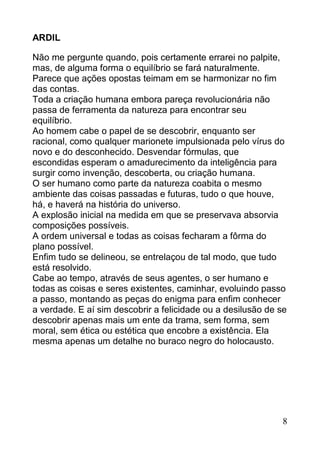 ARDIL

Não me pergunte quando, pois certamente errarei no palpite,
mas, de alguma forma o equilíbrio se fará naturalmente.
Parece que ações opostas teimam em se harmonizar no fim
das contas.
Toda a criação humana embora pareça revolucionária não
passa de ferramenta da natureza para encontrar seu
equilíbrio.
Ao homem cabe o papel de se descobrir, enquanto ser
racional, como qualquer marionete impulsionada pelo vírus do
novo e do desconhecido. Desvendar fórmulas, que
escondidas esperam o amadurecimento da inteligência para
surgir como invenção, descoberta, ou criação humana.
O ser humano como parte da natureza coabita o mesmo
ambiente das coisas passadas e futuras, tudo o que houve,
há, e haverá na história do universo.
A explosão inicial na medida em que se preservava absorvia
composições possíveis.
A ordem universal e todas as coisas fecharam a fôrma do
plano possível.
Enfim tudo se delineou, se entrelaçou de tal modo, que tudo
está resolvido.
Cabe ao tempo, através de seus agentes, o ser humano e
todas as coisas e seres existentes, caminhar, evoluindo passo
a passo, montando as peças do enigma para enfim conhecer
a verdade. E aí sim descobrir a felicidade ou a desilusão de se
descobrir apenas mais um ente da trama, sem forma, sem
moral, sem ética ou estética que encobre a existência. Ela
mesma apenas um detalhe no buraco negro do holocausto.




                                                              8
 