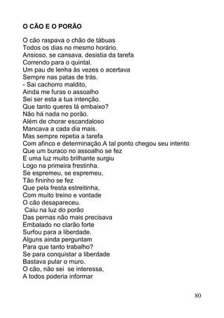 O CÃO E O PORÃO

O cão raspava o chão de tábuas
Todos os dias no mesmo horário.
Ansioso, se cansava, desistia da tarefa
Correndo para o quintal.
Um pau de lenha às vezes o acertava
Sempre nas patas de trás.
- Sai cachorro maldito,
Ainda me furas o assoalho
Sei ser esta a tua intenção.
Que tanto queres lá embaixo?
Não há nada no porão.
Além de chorar escandaloso
Mancava a cada dia mais.
Mas sempre repetia a tarefa
Com afinco e determinação.A tal ponto chegou seu intento
Que um buraco no assoalho se fez
E uma luz muito brilhante surgiu
Logo na primeira frestinha.
Se espremeu, se espremeu,
Tão fininho se fez
Que pela fresta estreitinha,
Com muito treino e vontade
O cão desapareceu.
 Caiu na luz do porão
Das pernas não mais precisava
Embalado no clarão forte
Surfou para a liberdade.
Alguns ainda perguntam
Para que tanto trabalho?
Se para conquistar a liberdade
Bastava pular o muro.
O cão, não sei se interessa,
A todos poderia informar


                                                           80
 