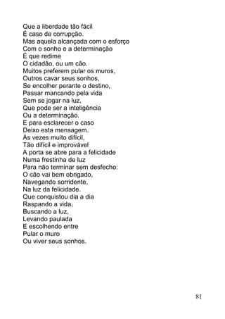 Que a liberdade tão fácil
É caso de corrupção.
Mas aquela alcançada com o esforço
Com o sonho e a determinação
É que redime
O cidadão, ou um cão.
Muitos preferem pular os muros,
Outros cavar seus sonhos,
Se encolher perante o destino,
Passar mancando pela vida
Sem se jogar na luz,
Que pode ser a inteligência
Ou a determinação.
E para esclarecer o caso
Deixo esta mensagem.
Às vezes muito difícil,
Tão difícil e improvável
A porta se abre para a felicidade
Numa frestinha de luz
Para não terminar sem desfecho:
O cão vai bem obrigado,
Navegando sorridente,
Na luz da felicidade.
Que conquistou dia a dia
Raspando a vida,
Buscando a luz,
Levando paulada
E escolhendo entre
Pular o muro
Ou viver seus sonhos.




                                     81
 