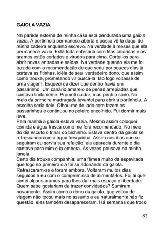 GAIOLA VAZIA.

Na parede externa de minha casa está pendurada uma gaiola
vazia. A portinhola permanece aberta e posso vê-la daqui de
minha cadeira enquanto escrevo. Na verdade à meses que ela
permanece vazia. Está toda enfeitada com fitas coloridas e os
arames estão cortados e virados para cima. Cortei-os para
abrir novas entradas e saídas. Na verdade quando ela me foi
trazida com a recomendação de que seria por poucos dias já
portava as fitinhas, idéia de seu verdadeiro dono, que assim
como trouxe, prometendo vir buscá-la tão logo voltasse de
uma viagem. Esqueci de dizer que dentro havia um
passarinho. Um canário amarelo de penas arrepiadas que
cantava lindamente. Prometi cuidar, mas perdi o sono. No
meio da primeira madrugada levantei para abrir a portinhola. A
escolha seria dele. Olhou-me de lado com fazem os
passarinhos e continuou no poleiro encolhido. Fui dormir mais
leve.
Pela manhã a gaiola estava vazia. Mesmo assim coloquei
comida e água fresca como me fora recomendado. No meio
do dia escuto o trinar do bichinho. Estava dentro da gaiola se
refrescando com a água fresquinha. Assim nos dias que se
seguiram eu servia sua refeição, ele aparecia durante o dia
cantava para mim e ia embora. Às vezes pousava na minha
janela.
Certo dia trouxe companhia; uma fêmea muito da espevitada
que logo no primeiro dia foi se adonando da gaiola.
Refrescaram-se e foram embora. Voltaram muitos dias
seguidos e eu com o compromisso de alimentá-los. Foi ai que
cortei alguns arames para lhes dar mais espaço e liberdade.
Quem sabe gostariam de trazer convidados? Sumiram
novamente. Assim como o dono da gaiola, que voltou de
viagem não tocou mais no assunto e eu naturalmente não fiz
questão, eles também desapareceram. Há semanas que troco

                                                           82
 