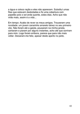 a água e coloco ração e eles não aparecem. Substituí umas
fitas que estavam desbotadas e fiz uma cobertura com
papelão pois o sol anda quente, estes dias. Acho que não
virão mais, assim é a vida...

Em tempo: Acabo de rever os meus amigos. Trouxeram uma
novidade: um jovem canarinho amarelo talvez no seu primeiro
vôo. Não foram até a gaiola, pousaram na minha janela,
cantaram e piaram por alguns instantes, acho até que sorriram
para mim. Logo foram embora, parece que para não mais
voltar. Deixaram-me feliz, apesar deste aperto no peito.




                                                            83
 