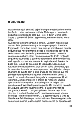 O GRAFITEIRO


Novamente aqui, sentado esperando para desincumbir-me da
tarefa de contar mais uma estória. Mais alguns minutos de
angústia e curiosidade pelo que terei a dizer. Como será?
Sobre o que será? Enfim esperemos, nem mesmo eu tenho
idéia.
Guerreiros também cansam e amam. Cansam mais do que
amam. Principalmente os que lutam pela própria liberdade.
Engraçado como leva tempo para que se perceba que aquela
angústia que nos atormenta desde a infância não passa da
certeza subconsciente de que somos escravos, presos a
correntes e grilhões. Sem nos darmos conta desta realidade
seguimos usufruindo o que nos é permitido, como concessão
ao longo de nosso crescimento. Aí explode a adolescência.
Esse sim, tempo do exercício da liberdade. Logo somos
rotulados de adolescentes, algo assim como debiloides, que
inconseqüentemente se desenquadram. Aqui desta cela que
chamam de quarto com o olho grudado nas grades que me
protegem pela piedade daqueles que me amam, penso o
quanto eu sou inofensivo à integridade das pessoas. Odeio
violência. Jamais morderia a orelha de ninguém. Queria
apenas minhas calçadas de madrugada, as brigas das
prostitutas e travestis disputando ponto. Os primeiros raios de
sol, aquele ventinho levemente frio, a luz se mostrando
arrogante, trazendo consigo a primeira buzina, depois as
sirenes, o burburinho dos robôs depois os meninos futuros
escravos “Tio me deixa cuidar...”. E assim seguiria a vida de
liberdade e felicidade que muitos adoram. Meu colégio estaria
sempre no mesmo lugar embora muitas vezes eu esquecesse

                                                             84
 