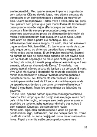 em frequentá-lo. Meu quarto sempre limpinho e organizado
com todos os CDs no devido lugar, meu pijama embaixo do
travesseiro e um dinheirinho para o cinema ou mesmo um
pico. Quem se importava? Todos, vovó o vovô, meu pai, aliás,
meu pai tem bom gosto: que gata maravilhosa ele levou lá em
casa quando mamãe viajou. (Pensou que eu havia ido
acampar). Mamãe sempre preocupada comigo marca
encontros saborosos na praça de alimentação do shopim da
moda. Peço sempre um Mac qualquer e Coca Cola. Deixo
para o fim de tarde a pedra e o conhaque. Sou um
adolescente como meus amigos. Ta certo, eles não escrevem
o que sentem. Não tem diário. Eu tenho esta mania de expor
tudo o que penso ou sinto nas paredes lisas e virgens da
minha e das outras casas. É um impulso irresistível. Escrevi
na parede da sala de audiências quando iria ser ouvido pelo
juiz no caso da separação de meus pais “Este juiz é bicha, o
conheço da noite, é travesti, perguntem ao escrivão que é seu
amante, adora ser chamado de Deise.” É verdade, mas
parece que ali não era a casa da justiça e da verdade. E mais:
Viva Che! Marijuana é liberdade! No muro do escritório onde
minha mãe trabalhava escrevi: “Mamãe chorou quando o
dentista terminou seu tratamento interminável e deu seu
horário para minha irmã de 21 anos. A maninha agora anda
de aparelho nos dentes e um carro conversível bem legal.”
Papai é meu herói, ficou rico como diretor de licitações no
governo. ¨¨
 Dá-me tudo. Apenas parece que está com alguns cabelos
brancos. Faz tempo que não o vejo mas ele paga muito caro
pela minha internação, acha que saio desta para assumir o
escritório de turismo, acha que lavar dinheiro dos outros é
bom negócio. Deve ser, ele sempre tem razão.
Minha cela, digo, meu quarto recebe a visita do guarda
penitenciário, digo, enfermeiro, que me deseja bom dia. Tomo
o café da manhã, ou seria desjejum? Junto me enviaram dois
livros. Papai e mamãe estão preocupados com o meu

                                                            85
 
