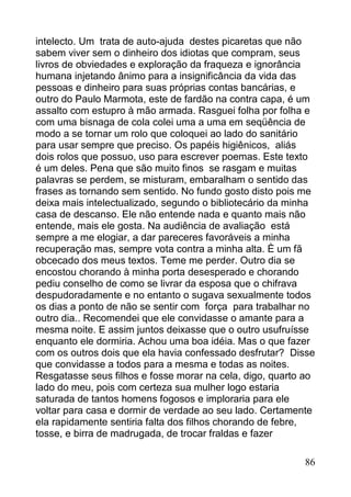 intelecto. Um trata de auto-ajuda destes picaretas que não
sabem viver sem o dinheiro dos idiotas que compram, seus
livros de obviedades e exploração da fraqueza e ignorância
humana injetando ânimo para a insignificância da vida das
pessoas e dinheiro para suas próprias contas bancárias, e
outro do Paulo Marmota, este de fardão na contra capa, é um
assalto com estupro à mão armada. Rasguei folha por folha e
com uma bisnaga de cola colei uma a uma em seqüência de
modo a se tornar um rolo que coloquei ao lado do sanitário
para usar sempre que preciso. Os papéis higiênicos, aliás
dois rolos que possuo, uso para escrever poemas. Este texto
é um deles. Pena que são muito finos se rasgam e muitas
palavras se perdem, se misturam, embaralham o sentido das
frases as tornando sem sentido. No fundo gosto disto pois me
deixa mais intelectualizado, segundo o bibliotecário da minha
casa de descanso. Ele não entende nada e quanto mais não
entende, mais ele gosta. Na audiência de avaliação está
sempre a me elogiar, a dar pareceres favoráveis a minha
recuperação mas, sempre vota contra a minha alta. È um fã
obcecado dos meus textos. Teme me perder. Outro dia se
encostou chorando à minha porta desesperado e chorando
pediu conselho de como se livrar da esposa que o chifrava
despudoradamente e no entanto o sugava sexualmente todos
os dias a ponto de não se sentir com força para trabalhar no
outro dia.. Recomendei que ele convidasse o amante para a
mesma noite. E assim juntos deixasse que o outro usufruísse
enquanto ele dormiria. Achou uma boa idéia. Mas o que fazer
com os outros dois que ela havia confessado desfrutar? Disse
que convidasse a todos para a mesma e todas as noites.
Resgatasse seus filhos e fosse morar na cela, digo, quarto ao
lado do meu, pois com certeza sua mulher logo estaria
saturada de tantos homens fogosos e imploraria para ele
voltar para casa e dormir de verdade ao seu lado. Certamente
ela rapidamente sentiria falta dos filhos chorando de febre,
tosse, e birra de madrugada, de trocar fraldas e fazer

                                                          86
 
