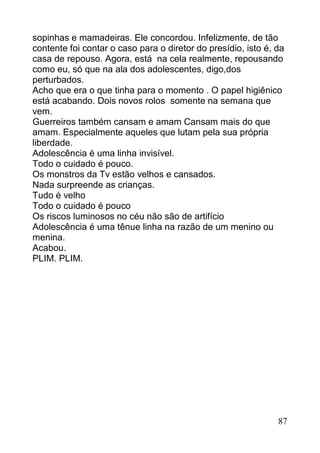sopinhas e mamadeiras. Ele concordou. Infelizmente, de tão
contente foi contar o caso para o diretor do presídio, isto é, da
casa de repouso. Agora, está na cela realmente, repousando
como eu, só que na ala dos adolescentes, digo,dos
perturbados.
Acho que era o que tinha para o momento . O papel higiênico
está acabando. Dois novos rolos somente na semana que
vem.
Guerreiros também cansam e amam Cansam mais do que
amam. Especialmente aqueles que lutam pela sua própria
liberdade.
Adolescência é uma linha invisível.
Todo o cuidado é pouco.
Os monstros da Tv estão velhos e cansados.
Nada surpreende as crianças.
Tudo é velho
Todo o cuidado é pouco
Os riscos luminosos no céu não são de artifício
Adolescência é uma tênue linha na razão de um menino ou
menina.
Acabou.
PLIM. PLIM.




                                                               87
 