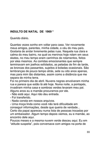INDULTO DE NATAL DE 1969 *

Querido diário.

Quantas vezes sonho em voltar para casa. Ver novamente
meus amigos, parentes, minha cidade, o céu do meu país.
Gostaria de andar livremente pelas ruas. Naquela rua clara e
calma do meu bairro, na qual os meninos hoje rolam em seus
skates, no meu tempo eram carrinhos de rolamentos, feitos
por eles mesmos. As corridas emocionantes que sempre
terminavam em joelhos esfolados, as peladas de fim de tarde,
as broncas dos passantes, sujeitos à boladas ocasionais. São
lembranças de pouco tempo atrás, sete ou oito anos apenas,
mas para mim tão distantes, assim como a distância que me
separa de minha terra.
Foi no primeiro dia de abril. Nuvens negras envolveram minha
rua e parece que estão lá até hoje. Numa noite, a pontapés,
invadiram minha casa e sombras verdes levaram meu pai.
Alguns anos eu e mamãe procuramos por ele.
- Não está aqui. Aqui não deu entrada.
- Foi transferido.
- Nada consta em nossos arquivos.
- Uma moça linda como você não terá dificuldade em
conseguir informações, desde que queira de verdade...
Certo dia papai apareceu numa lista de pessoas trocadas por
um embaixador. Algum tempo depois viemos, eu e mamãe, ao
encontro dele aqui.
Poucos meses e a mesma nuvem verde desceu aqui. Eu em
“atitude suspeita”, pois conversava com amigos na porta de

                                                          88
 