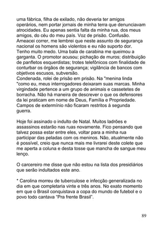 uma fábrica, filha de exilado, não deveria ter amigos
operários, nem portar jornais de minha terra que denunciavam
atrocidades. Eu apenas sentia falta da minha rua, dos meus
amigos, do céu do meu país. Voz de prisão. Confusão.
Ameacei correr, me lembrei que neste assunto de segurança
nacional os homens são violentos e eu não suporto dor.
Tenho muito medo. Uma bala de carabina me queimou a
garganta. O promotor acusou; pichação de muros; distribuição
de panfletos esquerdistas; trotes telefônicos com finalidade de
conturbar os órgãos de segurança; vigilância de bancos com
objetivos escusos, subversão.
Condenada, rolei de prisão em prisão. Na "menina linda
"como eu, meus interrogadores deixaram suas marcas. Minha
virgindade pertence a um grupo de animais e cassetetes de
borracha. Não há maneira de descrever o que os defensores
da lei praticam em nome de Deus, Família e Propriedade.
Campos de extermínio não ficaram restritos à segunda
guerra.

Hoje foi assinado o indulto de Natal. Muitos ladrões e
assassinos estarão nas ruas novamente. Fico pensando que
talvez possa estar entre eles, voltar para a minha rua
participar das peladas com os meninos. Não, atualmente não
é possível, creio que nunca mais me livrarei deste colete que
me aperta a coluna e desta tosse que mancha de sangue meu
lenço.

O carcereiro me disse que não estou na lista dos presidiários
que serão indultados este ano.

* Carolina morreu de tuberculose e infecção generalizada no
dia em que completaria vinte e três anos. No exato momento
em que o Brasil conquistava a copa do mundo de futebol e o
povo todo cantava “Pra frente Brasil”.


                                                             89
 