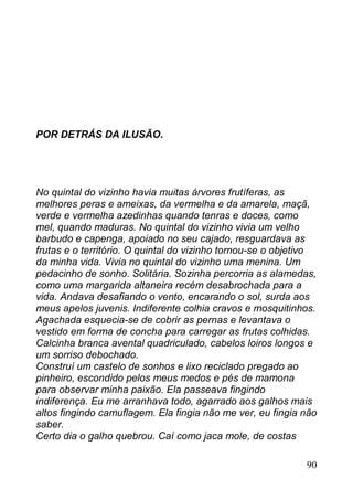 POR DETRÁS DA ILUSÃO.




No quintal do vizinho havia muitas árvores frutíferas, as
melhores peras e ameixas, da vermelha e da amarela, maçã,
verde e vermelha azedinhas quando tenras e doces, como
mel, quando maduras. No quintal do vizinho vivia um velho
barbudo e capenga, apoiado no seu cajado, resguardava as
frutas e o território. O quintal do vizinho tornou-se o objetivo
da minha vida. Vivia no quintal do vizinho uma menina. Um
pedacinho de sonho. Solitária. Sozinha percorria as alamedas,
como uma margarida altaneira recém desabrochada para a
vida. Andava desafiando o vento, encarando o sol, surda aos
meus apelos juvenis. Indiferente colhia cravos e mosquitinhos.
Agachada esquecia-se de cobrir as pernas e levantava o
vestido em forma de concha para carregar as frutas colhidas.
Calcinha branca avental quadriculado, cabelos loiros longos e
um sorriso debochado.
Construí um castelo de sonhos e lixo reciclado pregado ao
pinheiro, escondido pelos meus medos e pés de mamona
para observar minha paixão. Ela passeava fingindo
indiferença. Eu me arranhava todo, agarrado aos galhos mais
altos fingindo camuflagem. Ela fingia não me ver, eu fingia não
saber.
Certo dia o galho quebrou. Caí como jaca mole, de costas

                                                             90
 