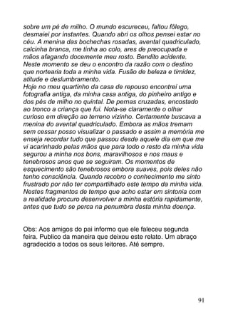 sobre um pé de milho. O mundo escureceu, faltou fôlego,
desmaiei por instantes. Quando abri os olhos pensei estar no
céu. A menina das bochechas rosadas, avental quadriculado,
calcinha branca, me tinha ao colo, ares de preocupada e
mãos afagando docemente meu rosto. Bendito acidente.
Neste momento se deu o encontro da razão com o destino
que nortearia toda a minha vida. Fusão de beleza e timidez,
atitude e deslumbramento.
Hoje no meu quartinho da casa de repouso encontrei uma
fotografia antiga, da minha casa antiga, do pinheiro antigo e
dos pés de milho no quintal. De pernas cruzadas, encostado
ao tronco a criança que fui. Nota-se claramente o olhar
curioso em direção ao terreno vizinho. Certamente buscava a
menina do avental quadriculado. Embora as mãos tremam
sem cessar posso visualizar o passado e assim a memória me
enseja recordar tudo que passou desde aquele dia em que me
vi acarinhado pelas mãos que para todo o resto da minha vida
segurou a minha nos bons, maravilhosos e nos maus e
tenebrosos anos que se seguiram. Os momentos de
esquecimento são tenebrosos embora suaves, pois deles não
tenho consciência. Quando recobro o conhecimento me sinto
frustrado por não ter compartilhado este tempo da minha vida.
Nestes fragmentos de tempo que acho estar em sintonia com
a realidade procuro desenvolver a minha estória rapidamente,
antes que tudo se perca na penumbra desta minha doença.


Obs: Aos amigos do pai informo que ele faleceu segunda
feira. Publico da maneira que deixou este relato. Um abraço
agradecido a todos os seus leitores. Até sempre.




                                                              91
 