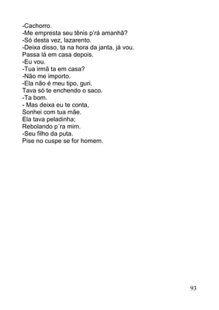 -Cachorro.
-Me empresta seu tênis p’rá amanhã?
-Só desta vez, lazarento.
-Deixa disso, ta na hora da janta, já vou.
Passa lá em casa depois.
-Eu vou.
-Tua irmã ta em casa?
-Não me importo.
-Ela não é meu tipo, guri.
Tava só te enchendo o saco.
-Ta bom.
- Mas deixa eu te conta,
Sonhei com tua mãe.
Ela tava peladinha;
Rebolando p´ra mim.
-Seu filho da puta.
Pise no cuspe se for homem.




                                             93
 