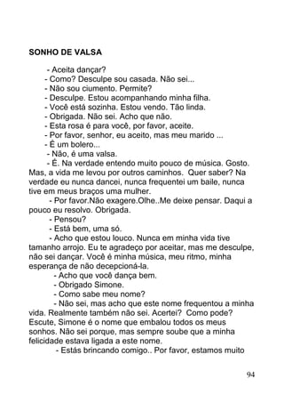 SONHO DE VALSA

       - Aceita dançar?
      - Como? Desculpe sou casada. Não sei...
      - Não sou ciumento. Permite?
      - Desculpe. Estou acompanhando minha filha.
      - Você está sozinha. Estou vendo. Tão linda.
      - Obrigada. Não sei. Acho que não.
      - Esta rosa é para você, por favor, aceite.
      - Por favor, senhor, eu aceito, mas meu marido ...
      - É um bolero...
       - Não, é uma valsa.
       - É. Na verdade entendo muito pouco de música. Gosto.
Mas, a vida me levou por outros caminhos. Quer saber? Na
verdade eu nunca dancei, nunca frequentei um baile, nunca
tive em meus braços uma mulher.
        - Por favor.Não exagere.Olhe..Me deixe pensar. Daqui a
pouco eu resolvo. Obrigada.
        - Pensou?
        - Está bem, uma só.
        - Acho que estou louco. Nunca em minha vida tive
tamanho arrojo. Eu te agradeço por aceitar, mas me desculpe,
não sei dançar. Você é minha música, meu ritmo, minha
esperança de não decepcioná-la.
          - Acho que você dança bem.
          - Obrigado Simone.
          - Como sabe meu nome?
          - Não sei, mas acho que este nome frequentou a minha
vida. Realmente também não sei. Acertei? Como pode?
Escute, Simone é o nome que embalou todos os meus
sonhos. Não sei porque, mas sempre soube que a minha
felicidade estava ligada a este nome.
           - Estás brincando comigo.. Por favor, estamos muito


                                                            94
 