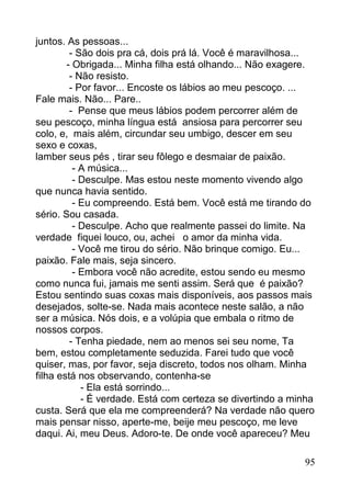 juntos. As pessoas...
         - São dois pra cá, dois prá lá. Você é maravilhosa...
        - Obrigada... Minha filha está olhando... Não exagere.
         - Não resisto.
         - Por favor... Encoste os lábios ao meu pescoço. ...
Fale mais. Não... Pare..
         - Pense que meus lábios podem percorrer além de
seu pescoço, minha língua está ansiosa para percorrer seu
colo, e, mais além, circundar seu umbigo, descer em seu
sexo e coxas,
lamber seus pés , tirar seu fôlego e desmaiar de paixão.
          - A música...
          - Desculpe. Mas estou neste momento vivendo algo
que nunca havia sentido.
          - Eu compreendo. Está bem. Você está me tirando do
sério. Sou casada.
          - Desculpe. Acho que realmente passei do limite. Na
verdade fiquei louco, ou, achei o amor da minha vida.
          - Você me tirou do sério. Não brinque comigo. Eu...
paixão. Fale mais, seja sincero.
          - Embora você não acredite, estou sendo eu mesmo
como nunca fui, jamais me senti assim. Será que é paixão?
Estou sentindo suas coxas mais disponíveis, aos passos mais
desejados, solte-se. Nada mais acontece neste salão, a não
ser a música. Nós dois, e a volúpia que embala o ritmo de
nossos corpos.
         - Tenha piedade, nem ao menos sei seu nome, Ta
bem, estou completamente seduzida. Farei tudo que você
quiser, mas, por favor, seja discreto, todos nos olham. Minha
filha está nos observando, contenha-se
            - Ela está sorrindo...
            - É verdade. Está com certeza se divertindo a minha
custa. Será que ela me compreenderá? Na verdade não quero
mais pensar nisso, aperte-me, beije meu pescoço, me leve
daqui. Ai, meu Deus. Adoro-te. De onde você apareceu? Meu

                                                            95
 