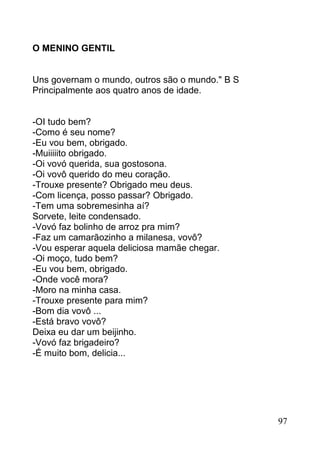 O MENINO GENTIL


Uns governam o mundo, outros são o mundo." B S
Principalmente aos quatro anos de idade.


-OI tudo bem?
-Como é seu nome?
-Eu vou bem, obrigado.
-Muiiiiito obrigado.
-Oi vovó querida, sua gostosona.
-Oi vovô querido do meu coração.
-Trouxe presente? Obrigado meu deus.
-Com licença, posso passar? Obrigado.
-Tem uma sobremesinha aí?
Sorvete, leite condensado.
-Vovó faz bolinho de arroz pra mim?
-Faz um camarãozinho a milanesa, vovô?
-Vou esperar aquela deliciosa mamãe chegar.
-Oi moço, tudo bem?
-Eu vou bem, obrigado.
-Onde você mora?
-Moro na minha casa.
-Trouxe presente para mim?
-Bom dia vovô ...
-Está bravo vovô?
Deixa eu dar um beijinho.
-Vovó faz brigadeiro?
-É muito bom, delicia...




                                                 97
 