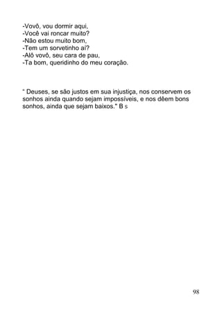 -Vovô, vou dormir aqui,
-Você vai roncar muito?
-Não estou muito bom,
-Tem um sorvetinho aí?
-Alô vovô, seu cara de pau,
-Ta bom, queridinho do meu coração.



“ Deuses, se são justos em sua injustiça, nos conservem os
sonhos ainda quando sejam impossíveis, e nos dêem bons
sonhos, ainda que sejam baixos." B S




                                                             98
 