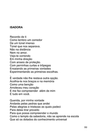ISADORA


Recordo de ti
Como lembro um corredor
De um túnel imenso
Túnel que nos separava.
Não na distância
Nem no amor.
Vejo-te correndo
Em minha direção
Com anseio de proteção.
Com perninhas curtas e trôpegas
Ensaiando as primeiras vontades
Experimentando as primeiras escolhas.
.
É verdade não lhe restava outra opção.
Acolhia-te nos braços e na memória
Como uma benção
Amoleceu meu coração
E me fez compreender além de mim
E tudo em você.

Querida, por minha vontade
Andarás pelas pedras que andei
Pelas alegrias e tristezas as quais padeci
Para delas tirar proveito
Para que possa compreender o mundo
Como o templo da sabedoria, não se aprende na escola
Que só os dotados do conhecimento universal

                                                       99
 