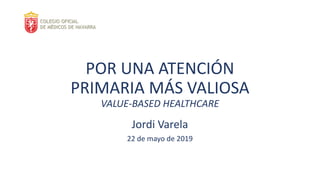POR UNA ATENCIÓN
PRIMARIA MÁS VALIOSA
VALUE-BASED HEALTHCARE
Jordi Varela
22 de mayo de 2019
 