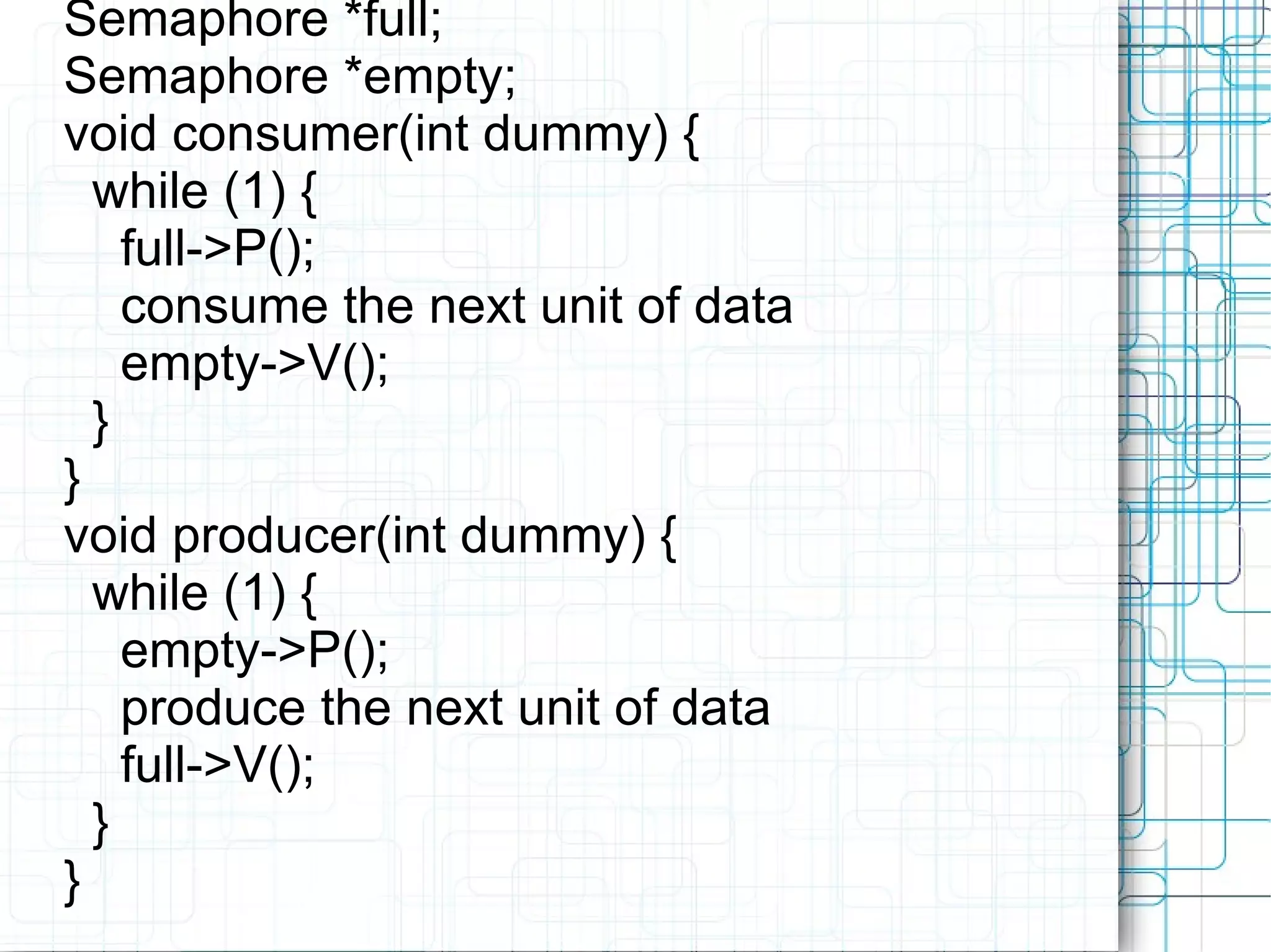 Semaphore *full; Semaphore *empty; void consumer(int dummy) { while (1) { full->P(); consume the next unit of data empty->V(); } } void producer(int dummy) { while (1) { empty->P(); produce the next unit of data full->V(); } }