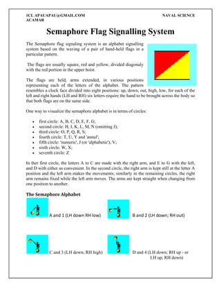1CL APAUAPAU@GMAIL.COM
ACAMAR

NAVAL SCIENCE

Semaphore Flag Signalling System
The Semaphore flag signaling system is an alphabet signalling
system based on the waving of a pair of hand-held flags in a
particular pattern.
The flags are usually square, red and yellow, divided diagonaly
with the red portion in the upper hoist.
The flags are held, arms extended, in various positions
representing each of the letters of the alphabet. The pattern
resembles a clock face divided into eight positions: up, down, out, high, low, for each of the
left and right hands (LH and RH) six letters require the hand to be brought across the body so
that both flags are on the same side.
One way to visualize the semaphore alphabet is in terms of circles:








first circle: A, B, C, D, E, F, G;
second circle: H, I, K, L, M, N (omitting J);
third circle: O, P, Q, R, S;
fourth circle: T, U, Y and 'annul';
fifth circle: 'numeric', J (or 'alphabetic'), V;
sixth circle: W, X;
seventh circle: Z

In ther first circle, the letters A to C are made with the right arm, and E to G with the left,
and D with either as convenient. In the second circle, the right arm is kept still at the letter A
position and the left arm makes the movements; similarly in the remaining circles, the right
arm remains fixed while the left arm moves. The arms are kept straight when changing from
one position to another.

The Semaphore Alphabet

A and 1 (LH down RH low)

B and 2 (LH down; RH out)

C and 3 (LH down; RH high)

D and 4 (LH down; RH up - or
LH up; RH down)

 