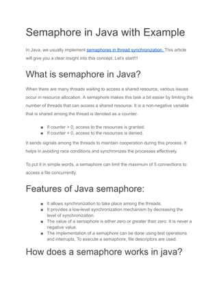 Semaphore in Java with Example
In Java, we usually implement semaphores in thread synchronization. This article
will give you a clear insight into this concept. Let’s start!!!
What is semaphore in Java?
When there are many threads waiting to access a shared resource, various issues
occur in resource allocation. A semaphore makes this task a bit easier by limiting the
number of threads that can access a shared resource. It is a non-negative variable
that is shared among the thread is denoted as a counter.
■ If counter > 0, access to the resources is granted.
■ If counter = 0, access to the resources is denied.
It sends signals among the threads to maintain cooperation during this process. It
helps in avoiding race conditions and synchronizes the processes effectively.
To put it in simple words, a semaphore can limit the maximum of 5 connections to
access a file concurrently.
Features of Java semaphore:
■ It allows synchronization to take place among the threads.
■ It provides a low-level synchronization mechanism by decreasing the
level of synchronization.
■ The value of a semaphore is either zero or greater than zero. It is never a
negative value.
■ The implementation of a semaphore can be done using test operations
and interrupts. To execute a semaphore, file descriptors are used.
How does a semaphore works in java?
 