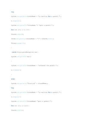 try{
System.out.println(threadName + “is waiting for a permit.”);
s.acquire();
System.out.println(“threaName ”+ “gets a permit.”);
for(int i=0; i<5; i++){
Shared.count++;
Sstem.out.println(threadName + “:” + Shared.count);
Thread.sleep(10);
}
}catch(UnterruptedException exc){
System.out.println(exc);
}
System.out.println(threadName + “releases the permit.”);
s.release();
}
else{
System.out.println(“Starting” + threadName);
try{
System.out.println(threadName + “is waiting for a permit.”);
s.acquire();
System.out.println(threadName+ “gets a permit.”);
for(int i=0; i<5;i++){
Shared.count--;
 