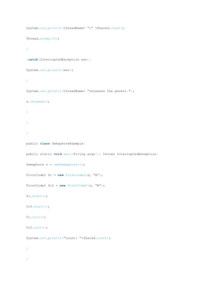 System.out.println(threadName+ “:” +Shared.count);
Thread.sleep(10);
}
}catch(InterruptedException exc){
System.out.println(exc);
}
System.out.println(threadName+ “releases the permit.”);
s.release();
}
}
}
public class SemaphoreExample{
public static void main(String args[]) throws InterruptedException{
Semaphore s = newSemaphore(1);
FirstCode2 fc = new FirstCode2(s, “A”);
FirstCode2 fc2 = new FirstCode2(s, “B”);
fc.start();
fc2.start();
fc.join();
fc2.join();
System.out.println(“count: ”+Shared.count);
}
}
 