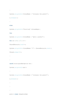 }
System.out.println(threadName + “releases the permit”);
s.release();
}
else{
System.out.println(“Starting” +threadName);
try{
System.out.println(threadName + “gets a permit”);
for(int i=0; i<5; i++){
SharedResource.count--;
System.out.println(threadName+ “:” + SharedResource.count);
Thread.sleep(10);
}
}
catch(InterruptedException exc){
System.out.println(exc);
}
System.out.println(threadName + “releases the permit”);
s.release();
}
}
}
public class SemaphorePgm{
 