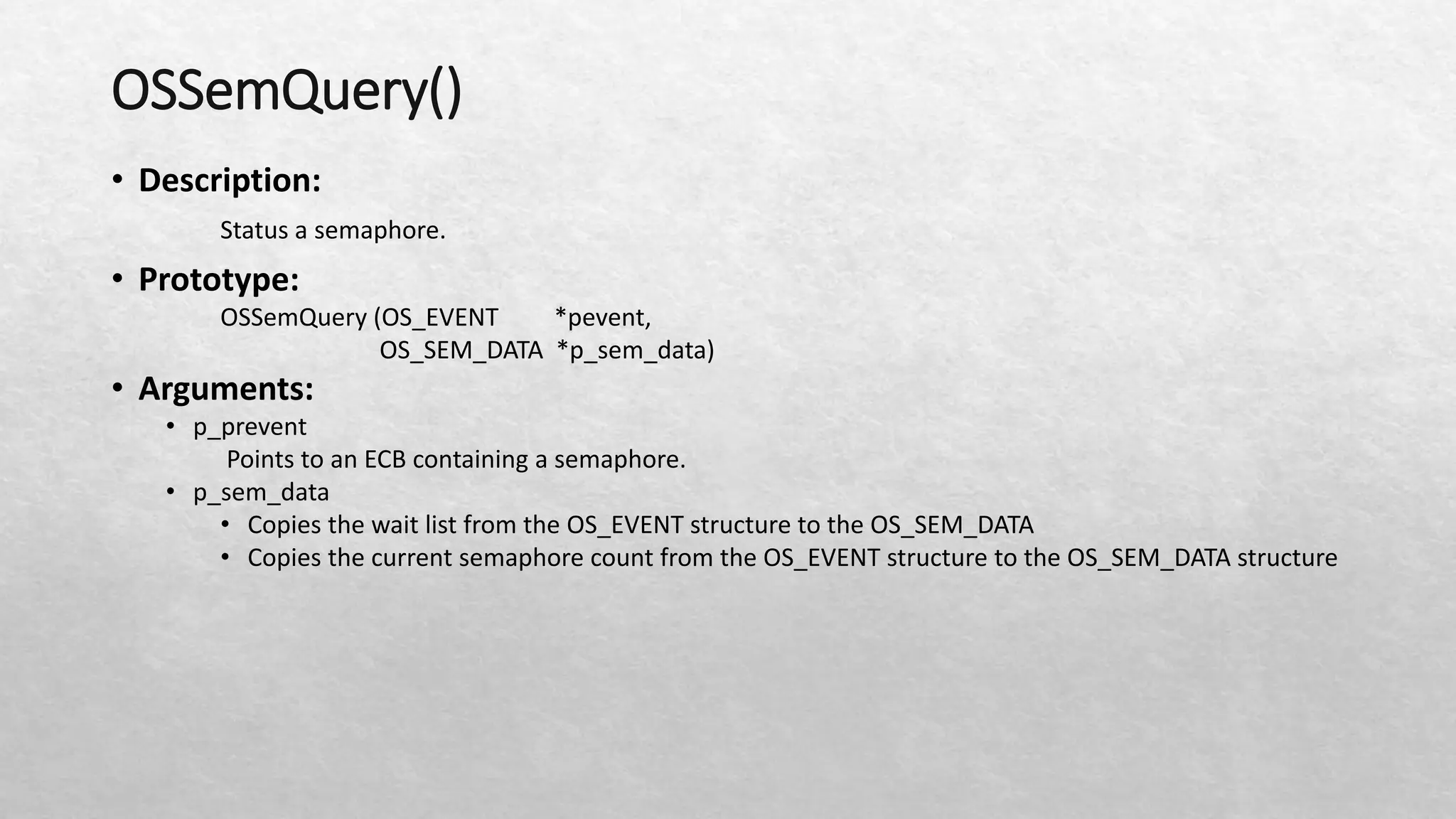 OSSemQuery()
• Description:
Status a semaphore.
• Prototype:
OSSemQuery (OS_EVENT *pevent,
OS_SEM_DATA *p_sem_data)
• Arguments:
• p_prevent
Points to an ECB containing a semaphore.
• p_sem_data
• Copies the wait list from the OS_EVENT structure to the OS_SEM_DATA
• Copies the current semaphore count from the OS_EVENT structure to the OS_SEM_DATA structure
 
