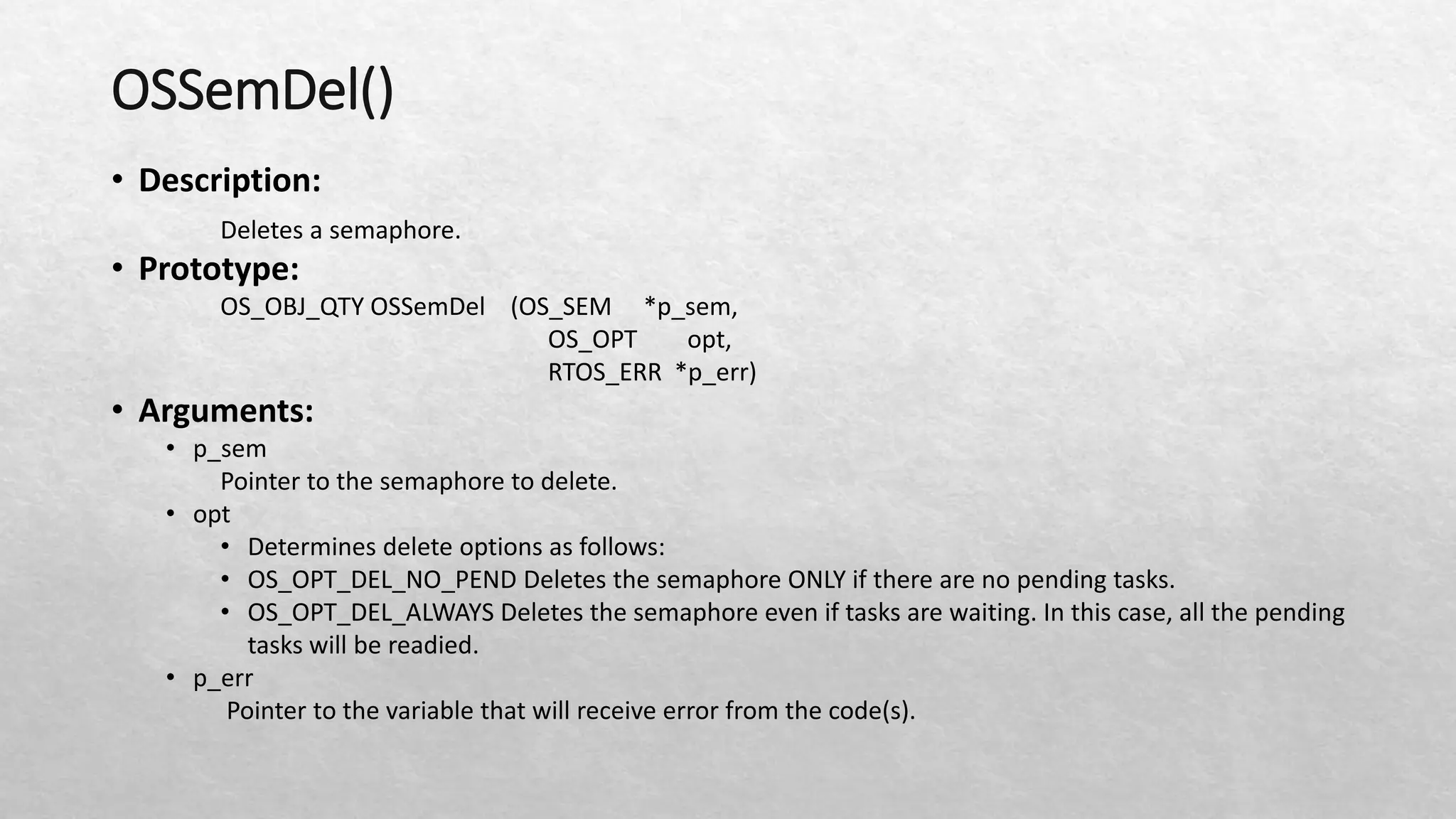 OSSemDel()
• Description:
Deletes a semaphore.
• Prototype:
OS_OBJ_QTY OSSemDel (OS_SEM *p_sem,
OS_OPT opt,
RTOS_ERR *p_err)
• Arguments:
• p_sem
Pointer to the semaphore to delete.
• opt
• Determines delete options as follows:
• OS_OPT_DEL_NO_PEND Deletes the semaphore ONLY if there are no pending tasks.
• OS_OPT_DEL_ALWAYS Deletes the semaphore even if tasks are waiting. In this case, all the pending
tasks will be readied.
• p_err
Pointer to the variable that will receive error from the code(s).
 