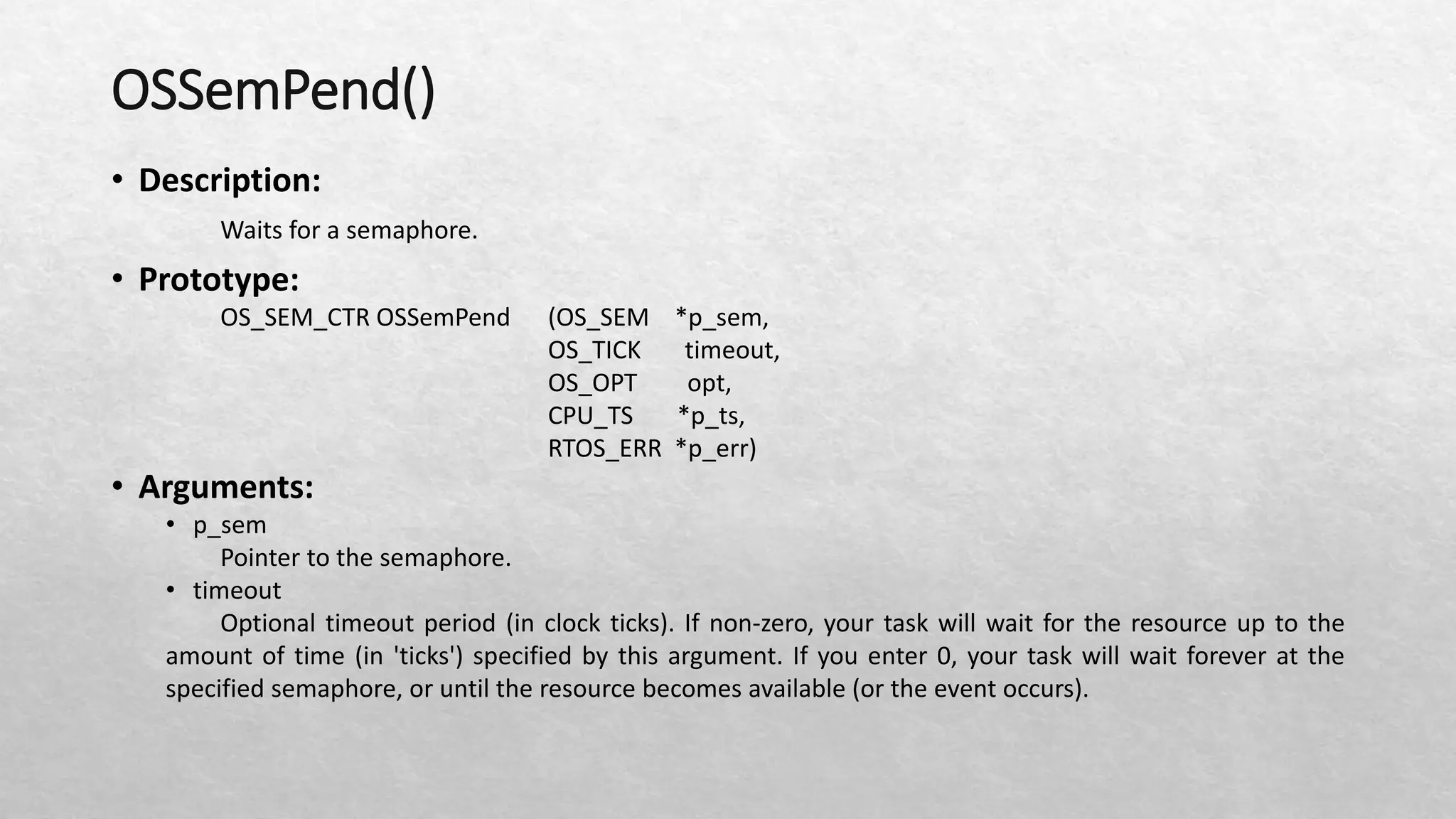 OSSemPend()
• Description:
Waits for a semaphore.
• Prototype:
OS_SEM_CTR OSSemPend (OS_SEM *p_sem,
OS_TICK timeout,
OS_OPT opt,
CPU_TS *p_ts,
RTOS_ERR *p_err)
• Arguments:
• p_sem
Pointer to the semaphore.
• timeout
Optional timeout period (in clock ticks). If non-zero, your task will wait for the resource up to the
amount of time (in 'ticks') specified by this argument. If you enter 0, your task will wait forever at the
specified semaphore, or until the resource becomes available (or the event occurs).
 