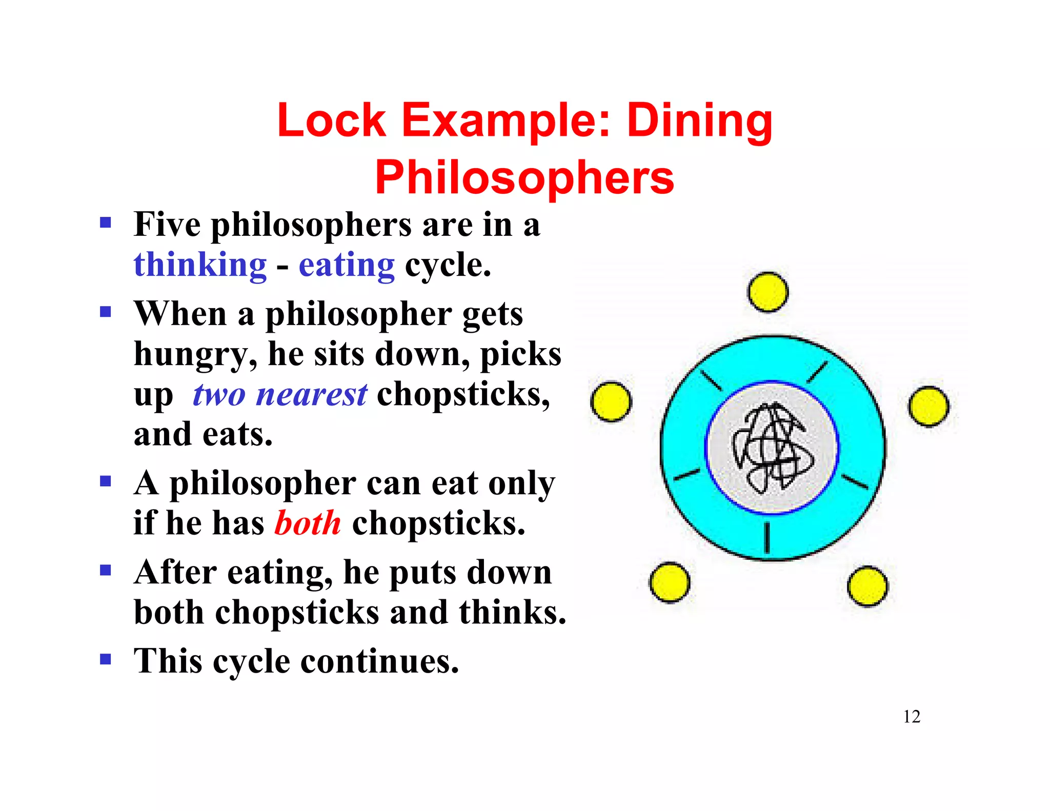 Lock Example: Dining
              Philosophers
§ Five philosophers are in a
  thinking - eating cycle.
§ When a philosopher gets
  hungry, he sits down, picks
  up two nearest chopsticks,
  and eats.
§ A philosopher can eat only
  if he has both chopsticks.
§ After eating, he puts down
  both chopsticks and thinks.
§ This cycle continues.
                                  12
 